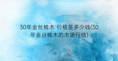 “30年金丝楠木 价格是多少钱(30年金丝楠木的市场行情)